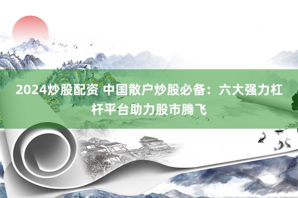 2024炒股配资 中国散户炒股必备：六大强力杠杆平台助力股市腾飞