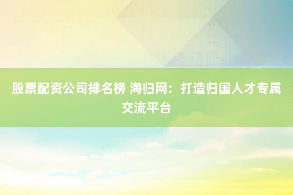 股票配资公司排名榜 海归网：打造归国人才专属交流平台