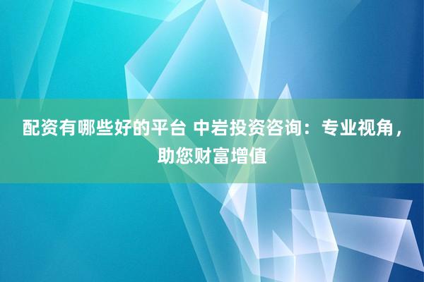 配资有哪些好的平台 中岩投资咨询：专业视角，助您财富增值