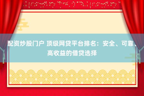 配资炒股门户 顶级网贷平台排名：安全、可靠、高收益的借贷选择
