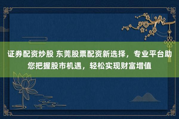 证券配资炒股 东莞股票配资新选择，专业平台助您把握股市机遇，轻松实现财富增值
