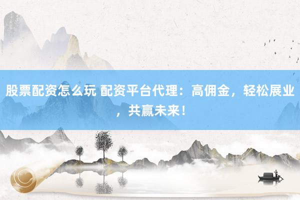 股票配资怎么玩 配资平台代理：高佣金，轻松展业，共赢未来！