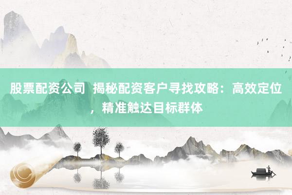 股票配资公司  揭秘配资客户寻找攻略：高效定位，精准触达目标群体