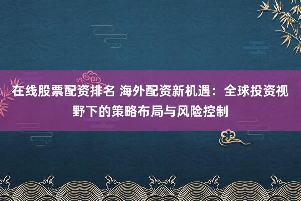 在线股票配资排名 海外配资新机遇：全球投资视野下的策略布局与风险控制