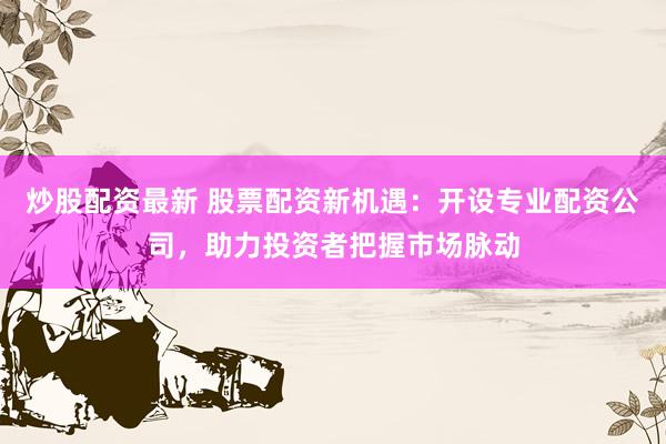 炒股配资最新 股票配资新机遇：开设专业配资公司，助力投资者把握市场脉动