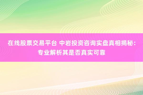 在线股票交易平台 中岩投资咨询实盘真相揭秘：专业解析其是否真实可靠