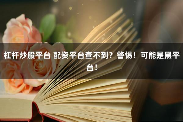杠杆炒股平台 配资平台查不到？警惕！可能是黑平台！