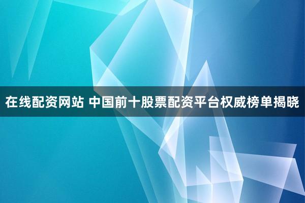 在线配资网站 中国前十股票配资平台权威榜单揭晓