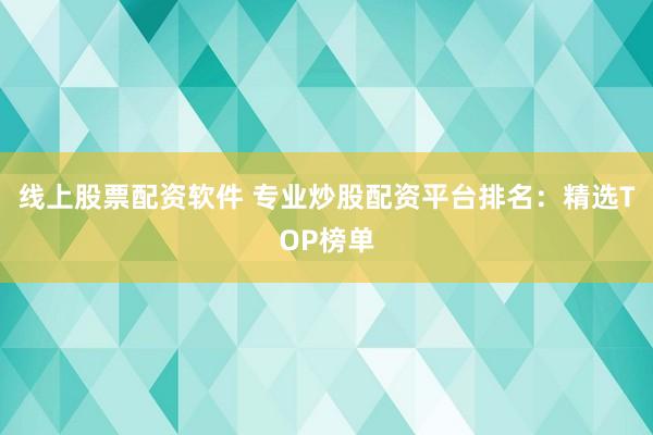 线上股票配资软件 专业炒股配资平台排名：精选TOP榜单