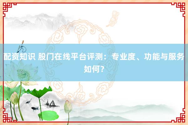 配资知识 股门在线平台评测：专业度、功能与服务如何？