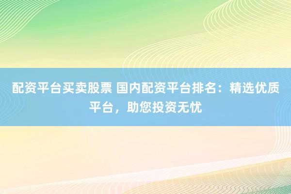 配资平台买卖股票 国内配资平台排名：精选优质平台，助您投资无忧