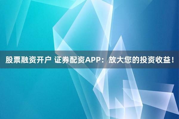 股票融资开户 证券配资APP：放大您的投资收益！