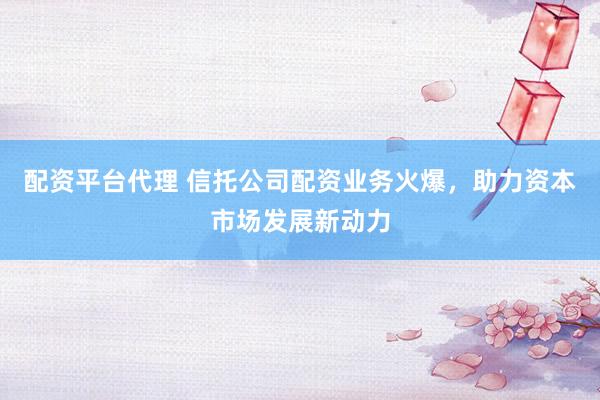 配资平台代理 信托公司配资业务火爆，助力资本市场发展新动力
