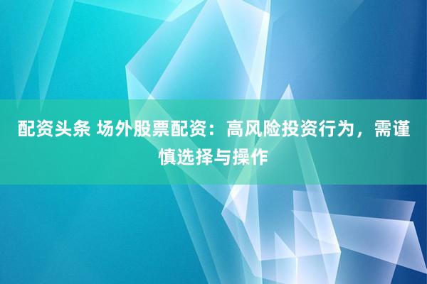 配资头条 场外股票配资：高风险投资行为，需谨慎选择与操作
