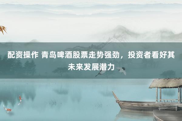 配资操作 青岛啤酒股票走势强劲，投资者看好其未来发展潜力