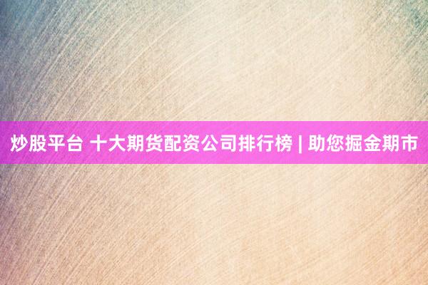 炒股平台 十大期货配资公司排行榜 | 助您掘金期市