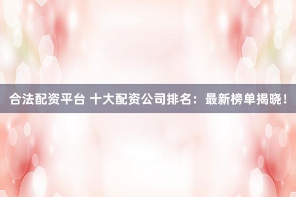 合法配资平台 十大配资公司排名：最新榜单揭晓！