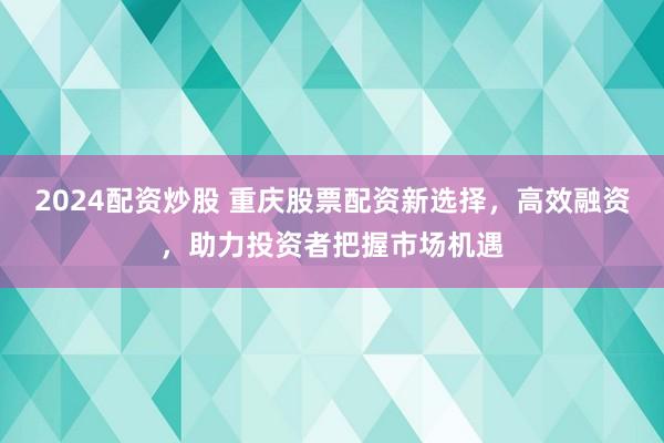 2024配资炒股 重庆股票配资新选择，高效融资，助力投资者把握市场机遇