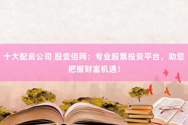 十大配资公司 股壹佰网：专业股票投资平台，助您把握财富机遇！