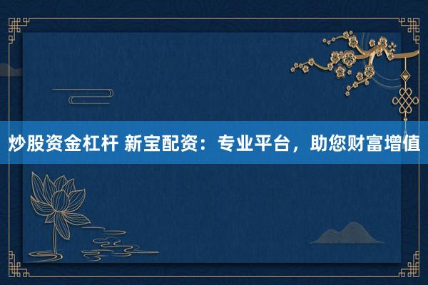 炒股资金杠杆 新宝配资：专业平台，助您财富增值