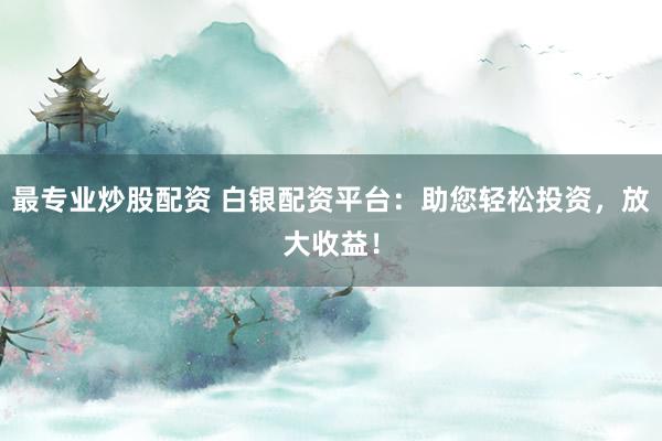 最专业炒股配资 白银配资平台：助您轻松投资，放大收益！