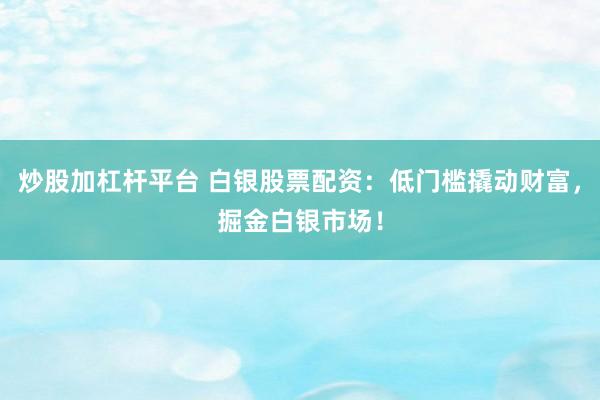 炒股加杠杆平台 白银股票配资：低门槛撬动财富，掘金白银市场！