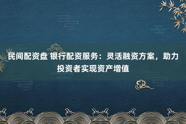 民间配资盘 银行配资服务：灵活融资方案，助力投资者实现资产增值