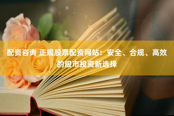 配资咨询 正规股票配资网站：安全、合规、高效的股市投资新选择