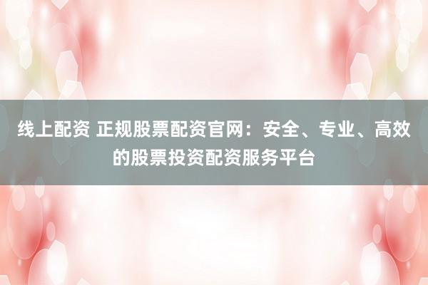 线上配资 正规股票配资官网：安全、专业、高效的股票投资配资服务平台
