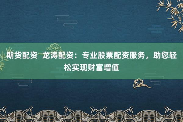 期货配资  龙涛配资：专业股票配资服务，助您轻松实现财富增值