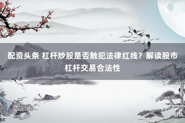 配资头条 杠杆炒股是否触犯法律红线？解读股市杠杆交易合法性