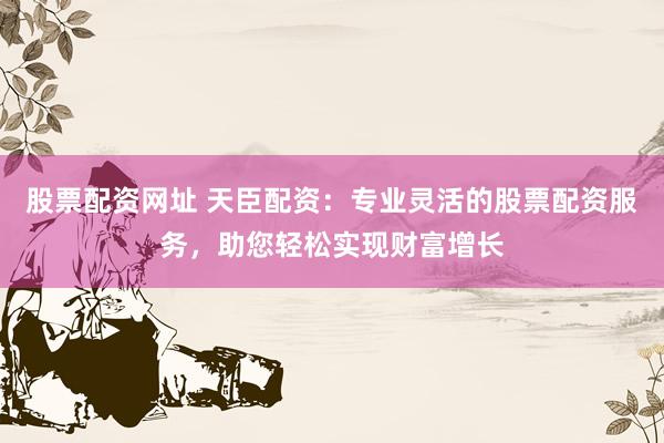 股票配资网址 天臣配资：专业灵活的股票配资服务，助您轻松实现财富增长