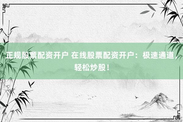 正规股票配资开户 在线股票配资开户：极速通道，轻松炒股！