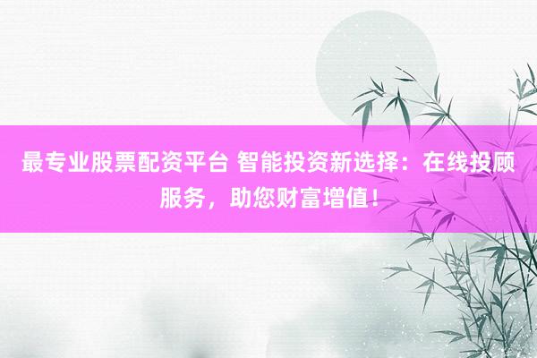 最专业股票配资平台 智能投资新选择：在线投顾服务，助您财富增值！