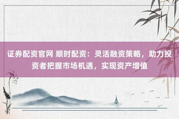 证券配资官网 顺时配资：灵活融资策略，助力投资者把握市场机遇，实现资产增值