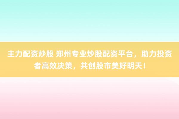 主力配资炒股 郑州专业炒股配资平台，助力投资者高效决策，共创股市美好明天！