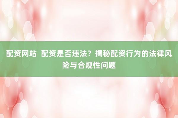 配资网站  配资是否违法?揭秘配资行为的法律风险与合规性问题