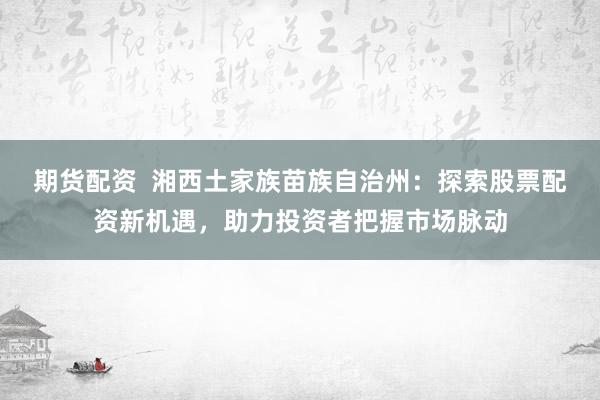 期货配资  湘西土家族苗族自治州:探索股票配资新机遇,助力投资者把握市场脉动