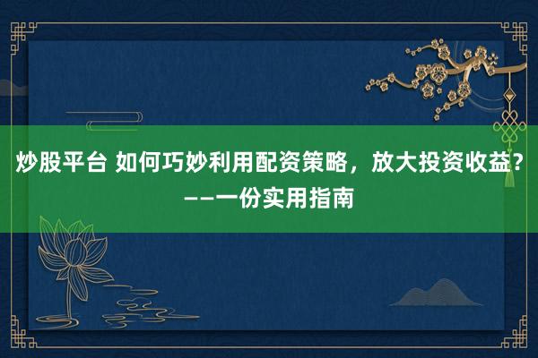 炒股平台 如何巧妙利用配资策略,放大投资收益?——一份实用指南