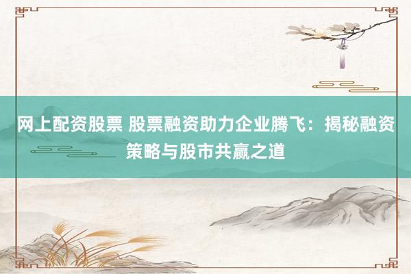 网上配资股票 股票融资助力企业腾飞:揭秘融资策略与股市共赢之道