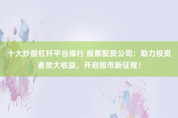 十大炒股杠杆平台排行 股票配资公司:助力投资者放大收益,开启股市新征程!