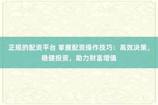 正规的配资平台 掌握配资操作技巧：高效决策，稳健投资，助力财富增值