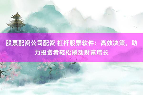股票配资公司配资 杠杆股票软件：高效决策，助力投资者轻松撬动财富增长