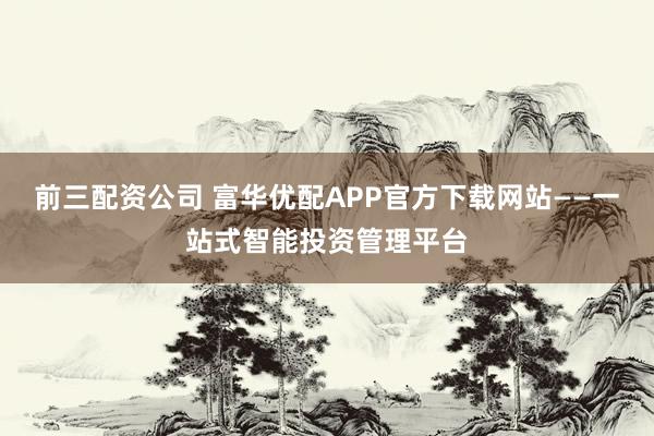 前三配资公司 富华优配APP官方下载网站——一站式智能投资管理平台