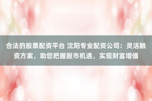 合法的股票配资平台 沈阳专业配资公司:灵活融资方案,助您把握股市机遇,实现财富增值