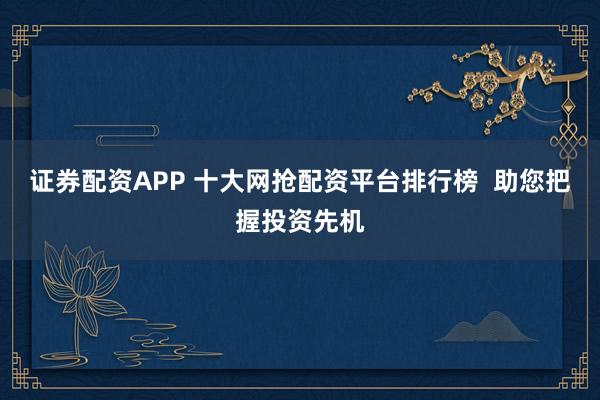 证券配资APP 十大网抢配资平台排行榜 助您把握投资先机