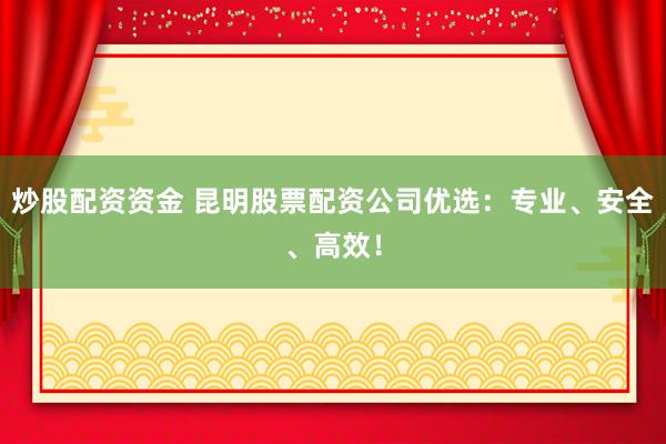 炒股配资资金 昆明股票配资公司优选：专业、安全、高效！