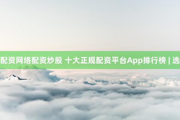 配资网络配资炒股 十大正规配资平台App排行榜 | 选