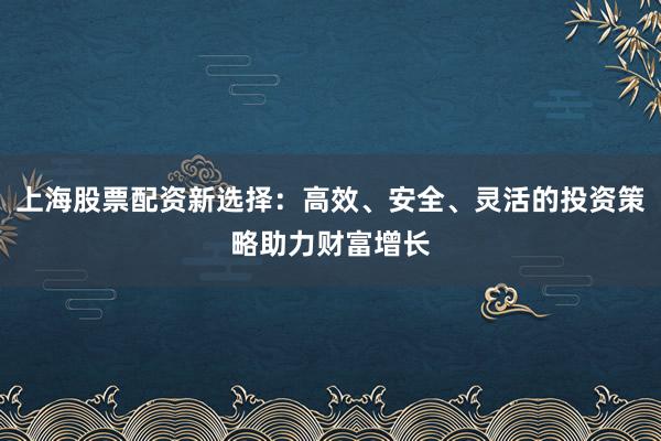 上海股票配资新选择：高效、安全、灵活的投资策略助力财富增长
