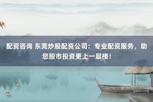配资咨询 东莞炒股配资公司:专业配资服务,助您股市投资更上一层楼!